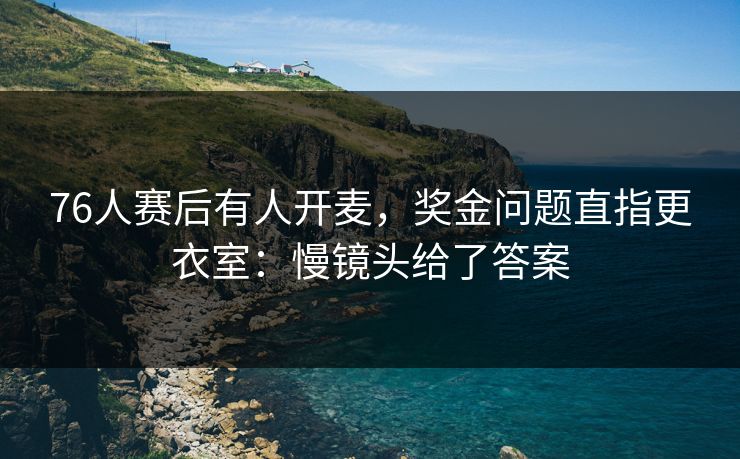 76人赛后有人开麦,奖金问题直指更衣室:慢镜头给了答案