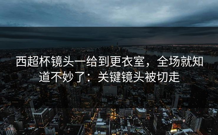 西超杯镜头一给到更衣室,全场就知道不妙了:关键镜头被切走