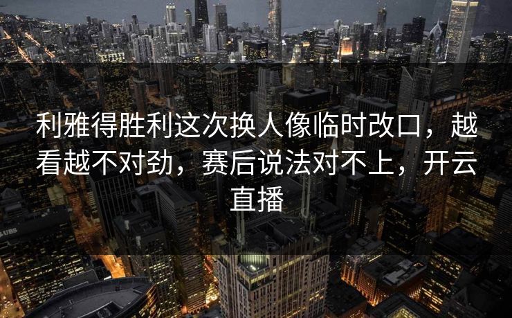 利雅得胜利这次换人像临时改口，越看越不对劲，赛后说法对不上，开云直播