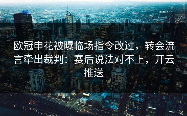 欧冠申花被曝临场指令改过，转会流言牵出裁判：赛后说法对不上，开云推送