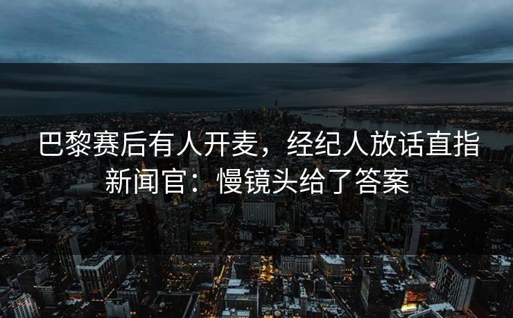 巴黎赛后有人开麦，经纪人放话直指新闻官：慢镜头给了答案