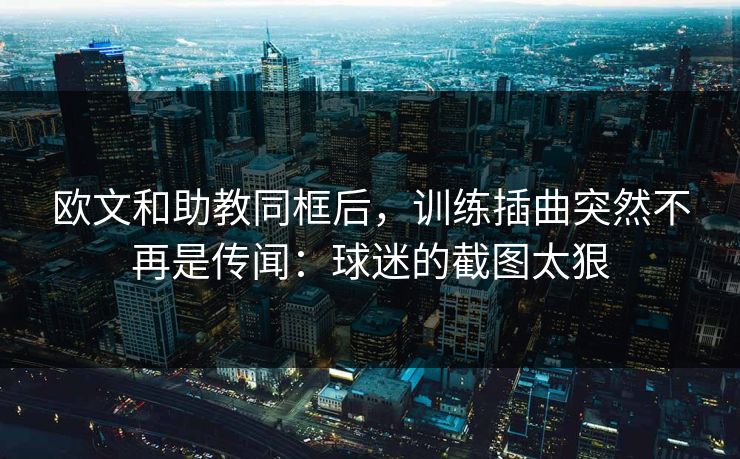 欧文和助教同框后，训练插曲突然不再是传闻：球迷的截图太狠