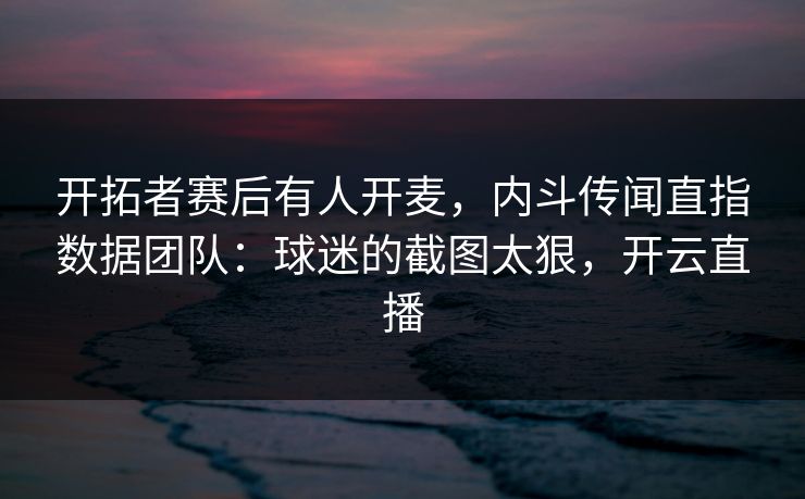 开拓者赛后有人开麦，内斗传闻直指数据团队：球迷的截图太狠，开云直播
