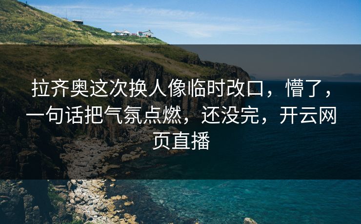 拉齐奥这次换人像临时改口，懵了，一句话把气氛点燃，还没完，开云网页直播