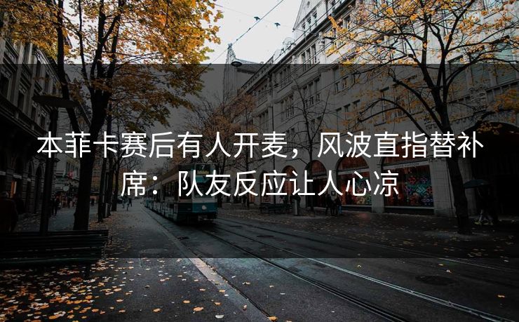 本菲卡赛后有人开麦，风波直指替补席：队友反应让人心凉