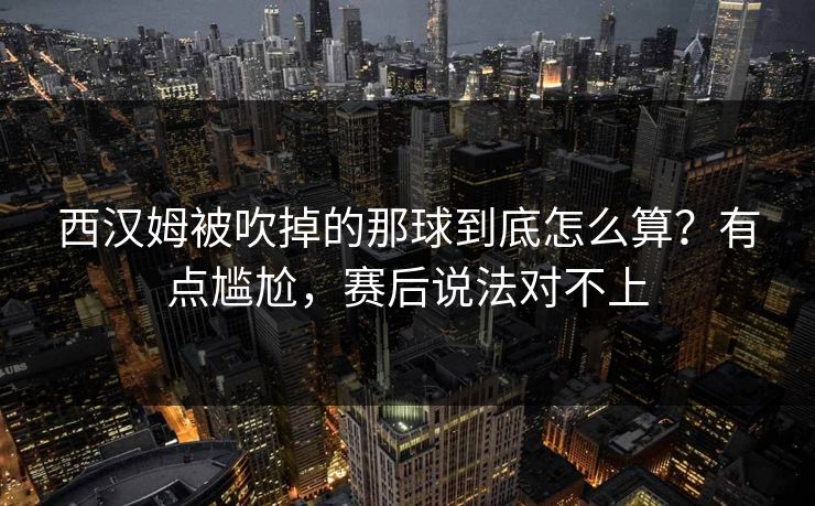 西汉姆被吹掉的那球到底怎么算？有点尴尬，赛后说法对不上