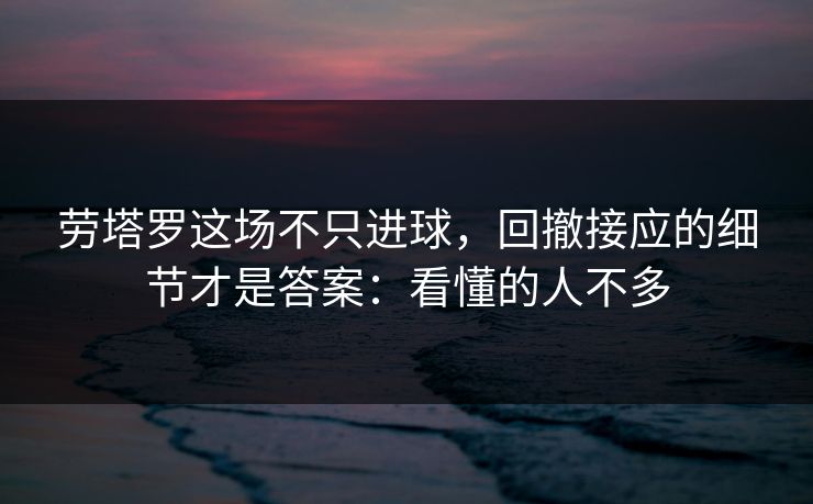 劳塔罗这场不只进球，回撤接应的细节才是答案：看懂的人不多