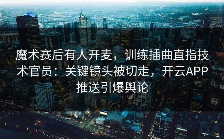 魔术赛后有人开麦，训练插曲直指技术官员：关键镜头被切走，开云APP推送引爆舆论