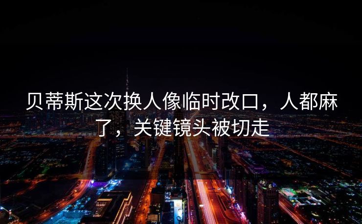 贝蒂斯这次换人像临时改口，人都麻了，关键镜头被切走