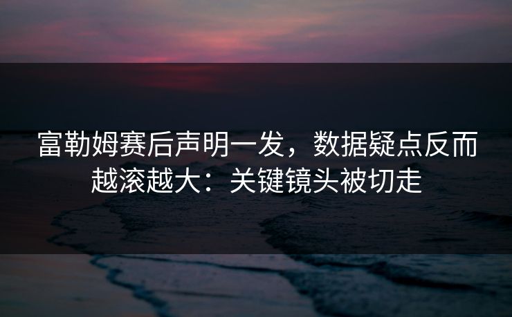 富勒姆赛后声明一发，数据疑点反而越滚越大：关键镜头被切走