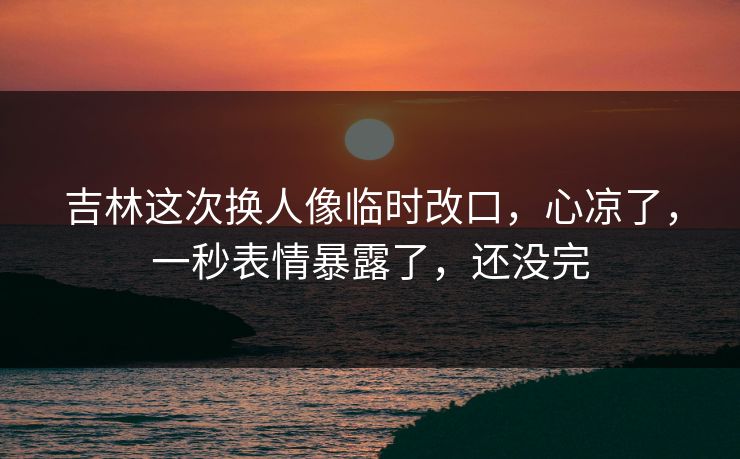 吉林这次换人像临时改口，心凉了，一秒表情暴露了，还没完