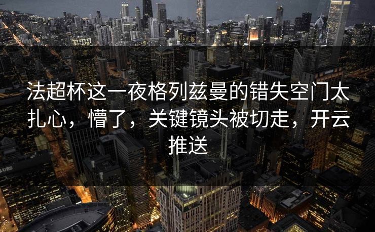 法超杯这一夜格列兹曼的错失空门太扎心，懵了，关键镜头被切走，开云推送