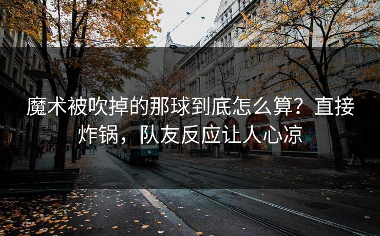 魔术被吹掉的那球到底怎么算？直接炸锅，队友反应让人心凉
