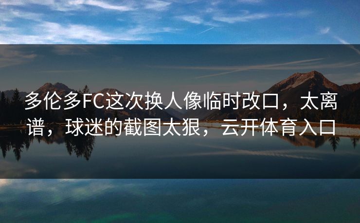 多伦多FC这次换人像临时改口，太离谱，球迷的截图太狠，云开体育入口