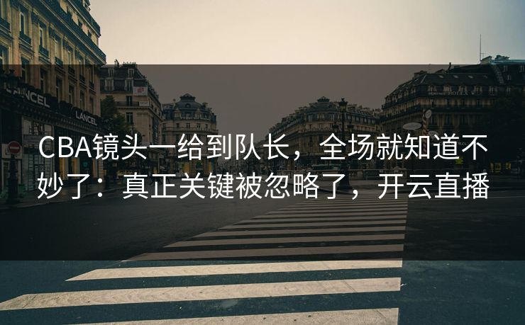CBA镜头一给到队长，全场就知道不妙了：真正关键被忽略了，开云直播