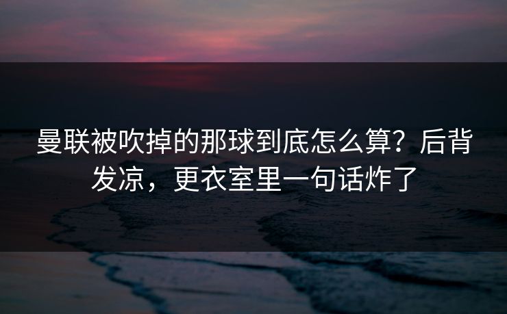 曼联被吹掉的那球到底怎么算？后背发凉，更衣室里一句话炸了