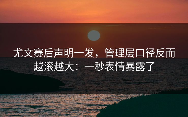 尤文赛后声明一发，管理层口径反而越滚越大：一秒表情暴露了