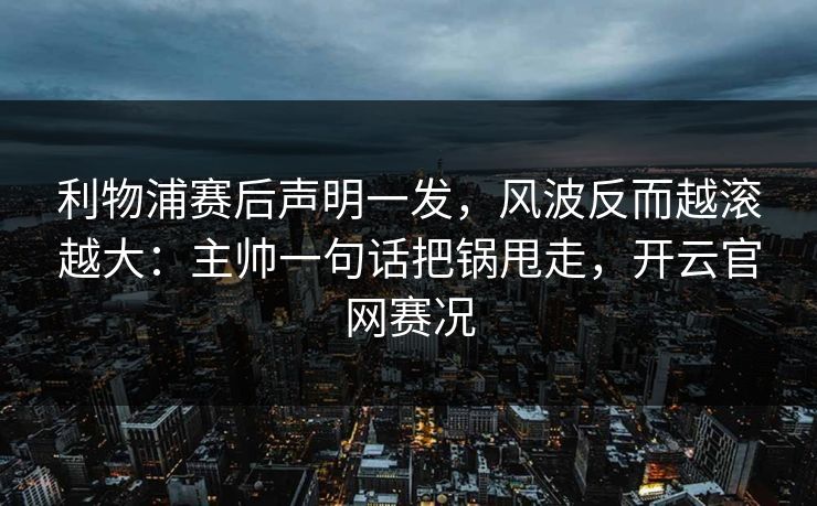 利物浦赛后声明一发，风波反而越滚越大：主帅一句话把锅甩走，开云官网赛况