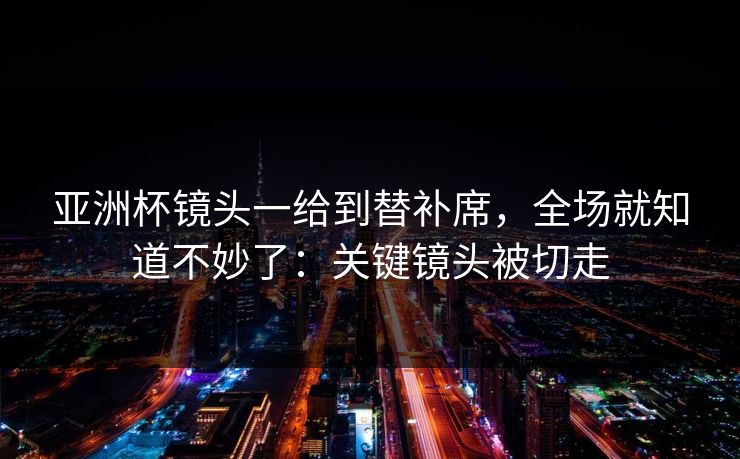 亚洲杯镜头一给到替补席，全场就知道不妙了：关键镜头被切走