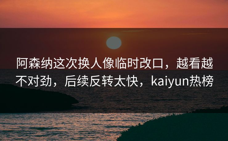 阿森纳这次换人像临时改口，越看越不对劲，后续反转太快，kaiyun热榜