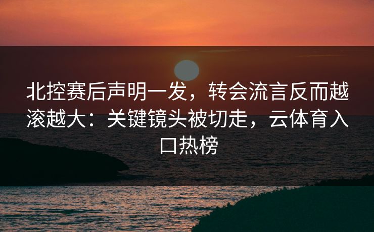 北控赛后声明一发，转会流言反而越滚越大：关键镜头被切走，云体育入口热榜
