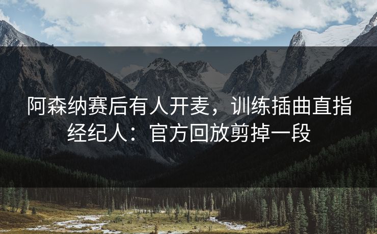 阿森纳赛后有人开麦,训练插曲直指经纪人:官方回放剪掉一段