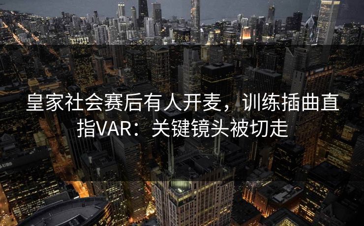 皇家社会赛后有人开麦,训练插曲直指VAR:关键镜头被切走