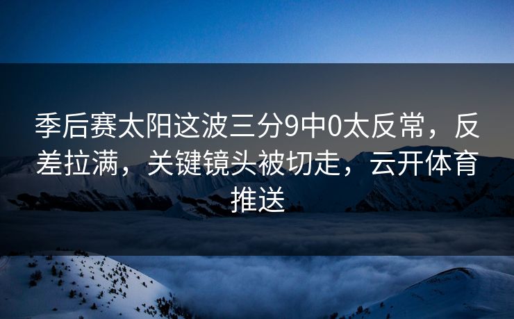 季后赛太阳这波三分9中0太反常,反差拉满,关键镜头被切走,云开体育推送