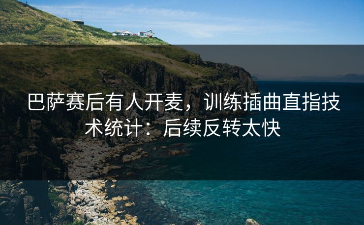 巴萨赛后有人开麦,训练插曲直指技术统计:后续反转太快
