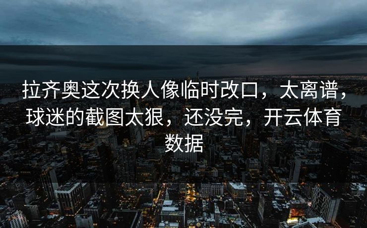 拉齐奥这次换人像临时改口,太离谱,球迷的截图太狠,还没完,开云体育数据