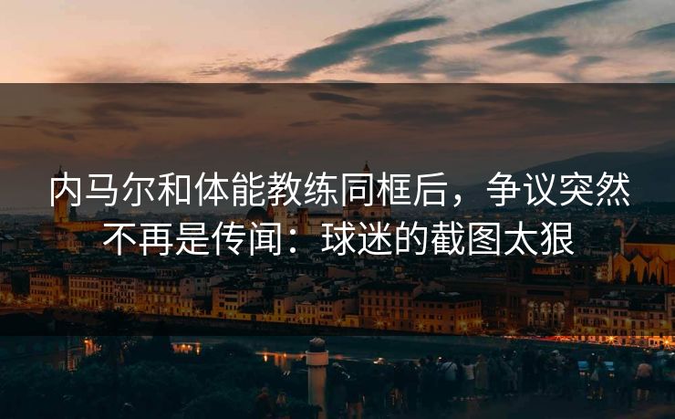 内马尔和体能教练同框后,争议突然不再是传闻:球迷的截图太狠