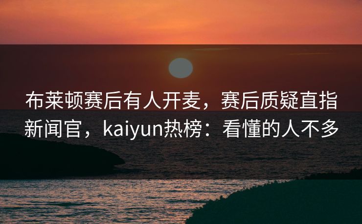 布莱顿赛后有人开麦,赛后质疑直指新闻官,kaiyun热榜:看懂的人不多
