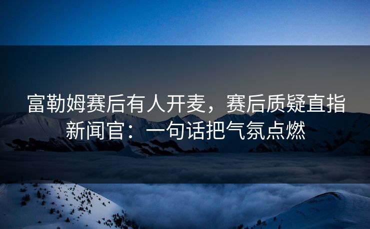 富勒姆赛后有人开麦,赛后质疑直指新闻官:一句话把气氛点燃 富勒姆赛后有人开麦,赛后质疑直指新闻官:一句话把气氛点燃