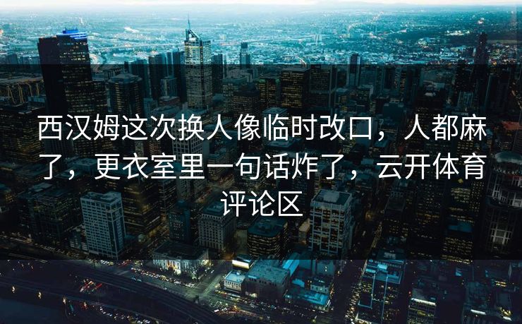 西汉姆这次换人像临时改口，人都麻了，更衣室里一句话炸了，云开体育评论区