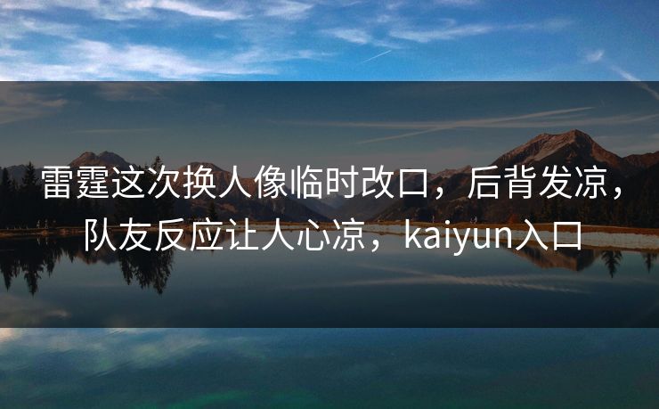雷霆这次换人像临时改口，后背发凉，队友反应让人心凉，kaiyun入口