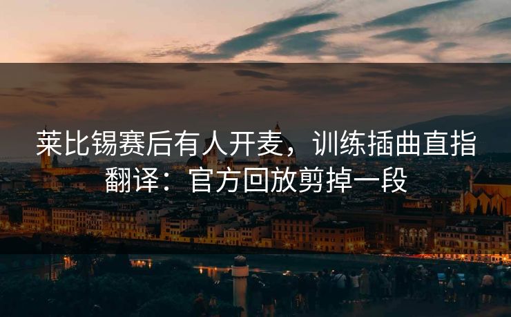 莱比锡赛后有人开麦，训练插曲直指翻译：官方回放剪掉一段